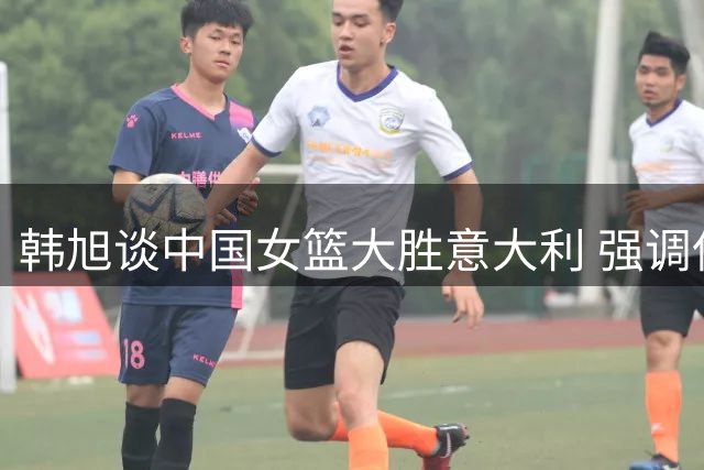 韩旭谈中国女篮大胜意大利 强调保持进攻侵略性